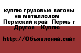 куплю грузовые вагоны на металлолом - Пермский край, Пермь г. Другое » Куплю   